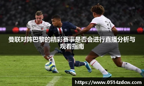 曼联对阵巴黎的精彩赛事是否会进行直播分析与观看指南