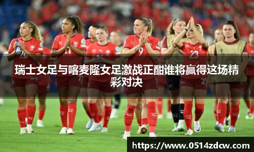 瑞士女足与喀麦隆女足激战正酣谁将赢得这场精彩对决
