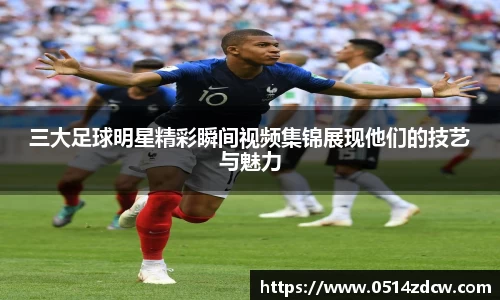 三大足球明星精彩瞬间视频集锦展现他们的技艺与魅力